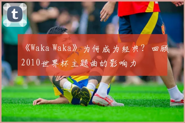 《Waka Waka》为何成为经典？回顾2010世界杯主题曲的影响力