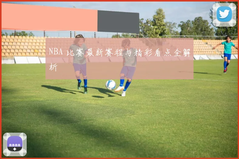 NBA 比赛最新赛程与精彩看点全解析