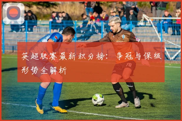 英超联赛最新积分榜：争冠与保级形势全解析
