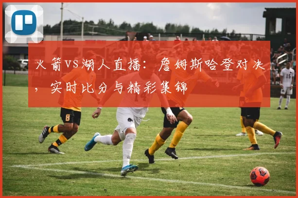 火箭vs湖人直播:詹姆斯哈登对决,实时比分与精彩集锦