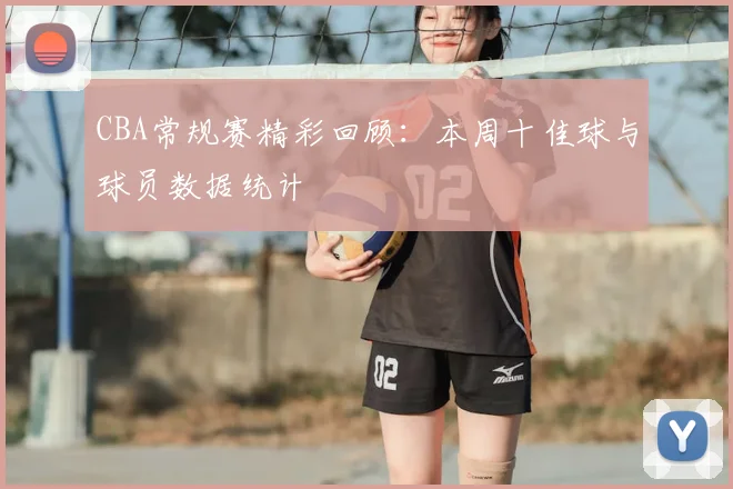 CBA常规赛精彩回顾：本周十佳球与球员数据统计